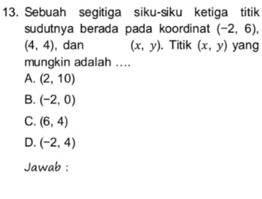 Sebuah segitiga siku-siku ketiga titik
sudutnya berada pada koordinat (-2,6),
(4,4) , dan (x,y). Titik (x,y) yang
mungkin adalah ....
A. (2,10)
B. (-2,0)
C. (6,4)
D. (-2,4)
Jawab :