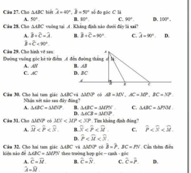 Cho △ ABC biết hat A=40°, widehat B=50° số đo góc C là
A. 50°. B. 80°. C. 90°. D. 100°. 
Câu 28. Cho △ ABC vuông tại A. Kháng định nào dưới đây là sai?
A. widehat B+widehat C=widehat A. B. widehat B+widehat C=90°. C. hat A=90°. D.
widehat B+widehat C<90°. 
Câu 29. Cho hình vẽ sau:
Đường vuông gốc kẻ từ điểm A đến đường thắng c hị
A. AH
C. AC
Câu 30. Cho hai tam giác △ ABC và △ MNP có AB=MN, AC=MP, BC=NP. 
Nhận xét nào sau đây đúng?
A. △ ABC=△ MNP. B. △ ABC=△ MPN C. △ ABC=△ PNM.
D. △ ACB=△ MNP. 
Câu 31. Cho △ MNP có MN . Tìm khảng định đúng?
A. widehat M . B. widehat N C. hat P .
D. widehat P . 
Câu 32. Cho hai tam giác △ ABC và △ MNP có widehat B=widehat P, BC=PN. Cần thêm điều
kiện nào đề △ ABC=△ MPN theo trường hợp góc - cạnh - góc
A. widehat C=widehat M. B. hat C=hat N. C. hat C=hat P. D.
widehat A=widehat M.