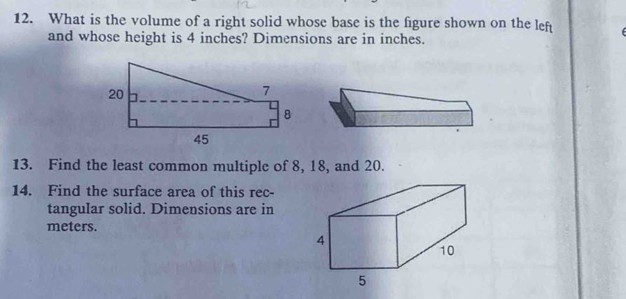 What is the volume of a right solid whose base is the figure shown on the left 
and whose height is 4 inches? Dimensions are in inches. 
13. Find the least common multiple of 8, 18, and 20. 
14. Find the surface area of this rec- 
tangular solid. Dimensions are in 
meters.