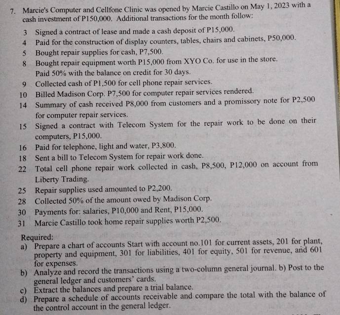 Marcie's Computer and Cellfone Clinic was opened by Marcie Castillo on May 1, 2023 with a 
cash investment of P150,000. Additional transactions for the month follow: 
3 Signed a contract of lease and made a cash deposit of P15,000. 
4 Paid for the construction of display counters, tables, chairs and cabinets, P50,000. 
5 Bought repair supplies for cash, P7,500. 
8 Bought repair equipment worth P15,000 from XYO Co. for use in the store. 
Paid 50% with the balance on credit for 30 days. 
9 Collected cash of P1,500 for cell phone repair services. 
10 Billed Madison Corp. P7,500 for computer repair services rendered. 
14 Summary of cash received P8,000 from customers and a promissory note for P2,500
for computer repair services. 
15 Signed a contract with Telecom System for the repair work to be done on their 
computers, P15,000. 
16 Paid for telephone, light and water, P3,800. 
18 Sent a bill to Telecom System for repair work done. 
22 Total cell phone repair work collected in cash, P8,500, P12,000 on account from 
Liberty Trading. 
25 Repair supplies used amounted to P2,200. 
28 Collected 50% of the amount owed by Madison Corp. 
30 Payments for: salaries, P10,000 and Rent, P15,000. 
31 Marcie Castillo took home repair supplies worth P2,500. 
Required: 
a) Prepare a chart of accounts Start with account no. 101 for current assets, 201 for plant, 
property and equipment, 301 for liabilities, 401 for equity, 501 for revenue, and 601
for expenses. 
b) Analyze and record the transactions using a two-column general journal. b) Post to the 
general ledger and customers’ cards. 
c) Extract the balances and prepare a trial balance. 
d) Prepare a schedule of accounts receivable and compare the total with the balance of 
the control account in the general ledger.