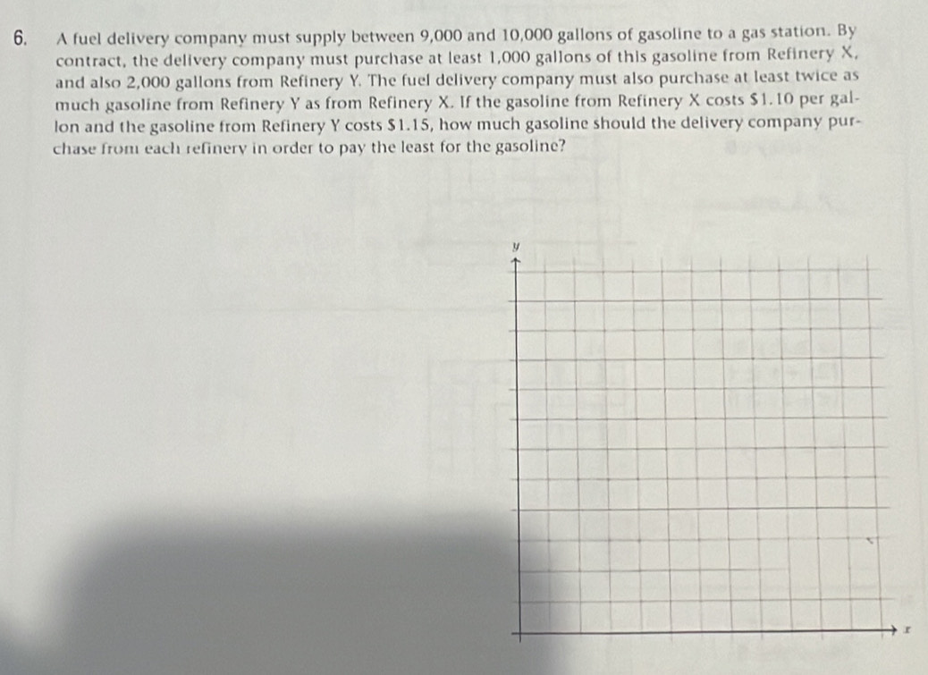 A fuel delivery company must supply between 9,000 and 10,000 gallons of gasoline to a gas station. By 
contract, the delivery company must purchase at least 1,000 gallons of this gasoline from Refinery X, 
and also 2,000 gallons from Refinery Y. The fuel delivery company must also purchase at least twice as 
much gasoline from Refinery Y as from Refinery X. If the gasoline from Refinery X costs $1.10 per gal- 
lon and the gasoline from Refinery Y costs $1.15, how much gasoline should the delivery company pur- 
chase from each refinery in order to pay the least for the gasoline? 
r