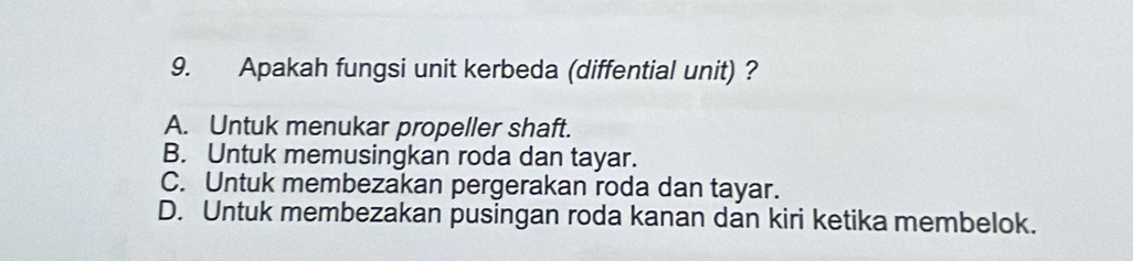 Apakah fungsi unit kerbeda (diffential unit) ?
A. Untuk menukar propeller shaft.
B. Untuk memusingkan roda dan tayar.
C. Untuk membezakan pergerakan roda dan tayar.
D. Untuk membezakan pusingan roda kanan dan kiri ketika membelok.