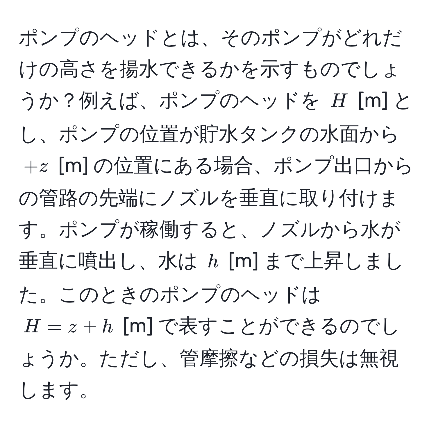 ポンプのヘッドとは、そのポンプがどれだけの高さを揚水できるかを示すものでしょうか？例えば、ポンプのヘッドを $H$ [m] とし、ポンプの位置が貯水タンクの水面から $+z$ [m] の位置にある場合、ポンプ出口からの管路の先端にノズルを垂直に取り付けます。ポンプが稼働すると、ノズルから水が垂直に噴出し、水は $h$ [m] まで上昇しました。このときのポンプのヘッドは $H = z + h$ [m] で表すことができるのでしょうか。ただし、管摩擦などの損失は無視します。