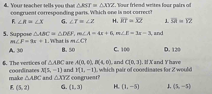 Your teacher tells you that △ RST≌ △ XYZ. Your friend writes four pairs of
congruent corresponding parts. Which one is not correct?
F. ∠ R≌ ∠ X G. ∠ T≌ ∠ Z H. overline RT≌ overline XZ J. overline SR≌ overline YZ
5. Suppose △ ABC≌ △ DEF, m∠ A=4x+6, m∠ E=3x-3 , and
m∠ F=9x+1. What is m∠ C ?
A. 30 B. 50 C. 100 D. 120
6. The vertices of △ ABC are A(0,0), B(4,0) , and C(0,3). If X and Y have
coordinates X(5,-1) and Y(1,-1) , which pair of coordinates for Z would
make △ ABC and △ XYZ congruent?
F. (5,2) G. (1,3) H. (1,-5) J. (5,-5)