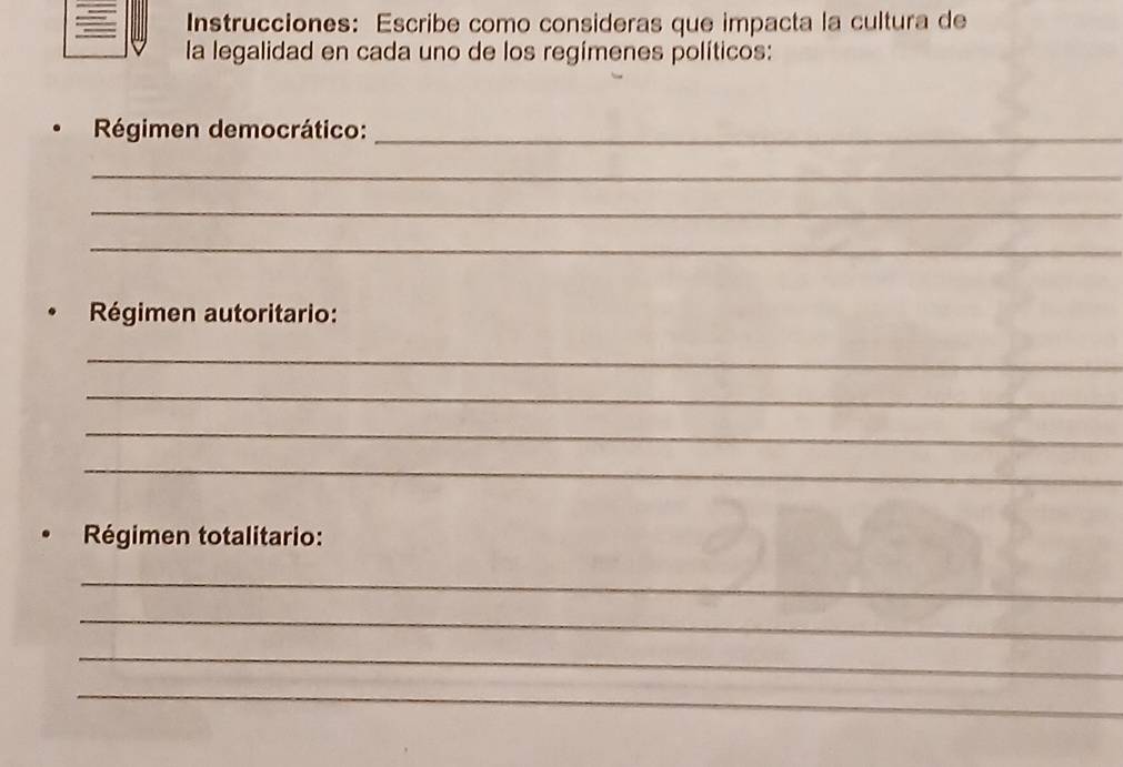 Instrucciones: Escribe como consideras que impacta la cultura de 
la legalidad en cada uno de los regímenes políticos: 
Régimen democrático:_ 
_ 
_ 
_ 
Régimen autoritario: 
_ 
_ 
_ 
_ 
Régimen totalitario: 
_ 
_ 
_ 
_