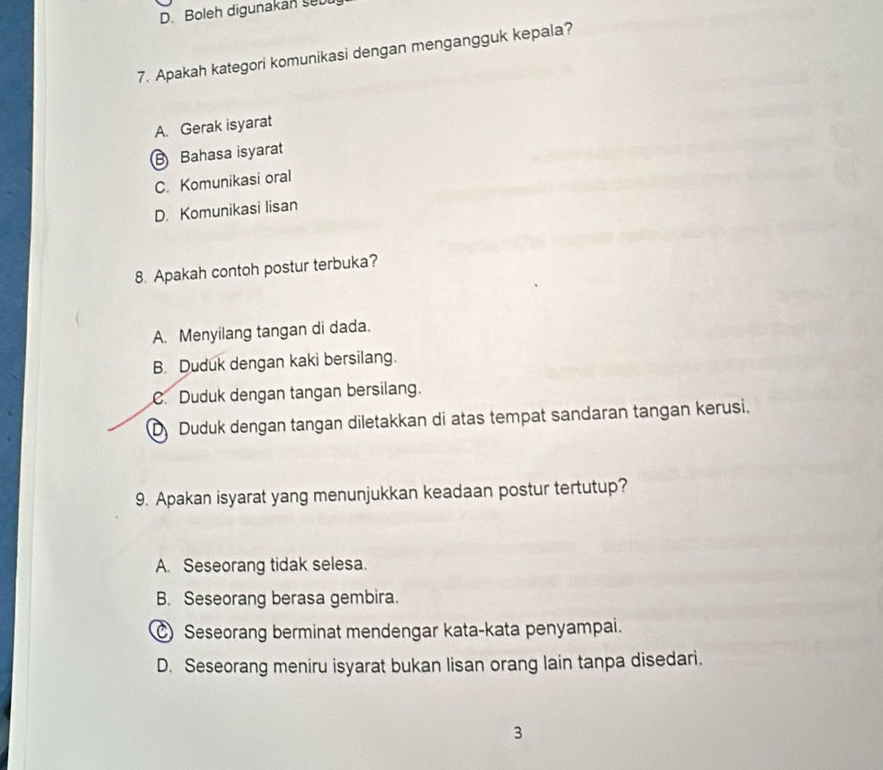 Boleh digunakan seu
7. Apakah kategori komunikasi dengan mengangguk kepala?
A. Gerak isyarat
B Bahasa isyarat
C. Komunikasi oral
D. Komunikasi lisan
8. Apakah contoh postur terbuka?
A. Menyilang tangan di dada.
B. Duduk dengan kaki bersilang.
C. Duduk dengan tangan bersilang.
D Duduk dengan tangan diletakkan di atas tempat sandaran tangan kerusi.
9. Apakan isyarat yang menunjukkan keadaan postur tertutup?
A. Seseorang tidak selesa.
B. Seseorang berasa gembira.
C Seseorang berminat mendengar kata-kata penyampai.
D. Seseorang meniru isyarat bukan lisan orang lain tanpa disedari.
3