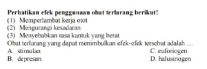 Perhatikan efek penggunaan obat terlarang berikut!
(1) Memperlambat kerja otot
(2) Mengurangi kesadaran
(3) Menyebabkan rasa kantuk yang berat
Obat terlarang yang dapat menimbulkan efek-efek tersebut adalah ....
A. stimulan C. euforiogen
B. depresan D. halusinogen