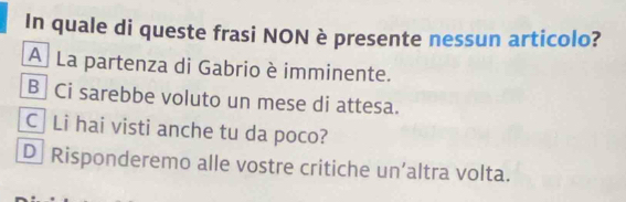 In quale di queste frasi NON è presente nessun articolo?
A La partenza di Gabrio è imminente.
B Ci sarebbe voluto un mese di attesa.
C Li hai visti anche tu da poco?
D Risponderemo alle vostre critiche un’altra volta.