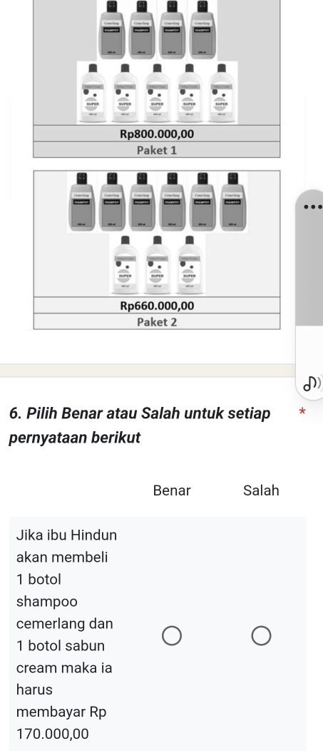 Rp800.000,00
Paket 1
Rp660.000,00
Paket 2
6. Pilih Benar atau Salah untuk setiap *
pernyataan berikut
Benar Salah
Jika ibu Hindun
akan membeli
1 botol
shampoo
cemerlang dan
1 botol sabun
cream maka ia
harus
membayar Rp
170.000,00