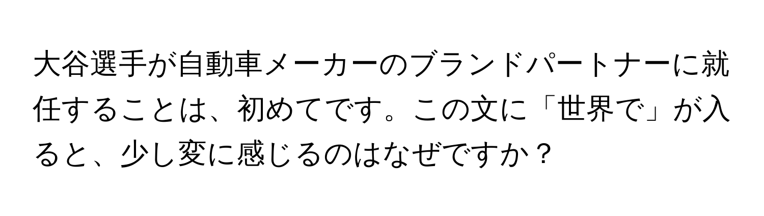 大谷選手が自動車メーカーのブランドパートナーに就任することは、初めてです。この文に「世界で」が入ると、少し変に感じるのはなぜですか？