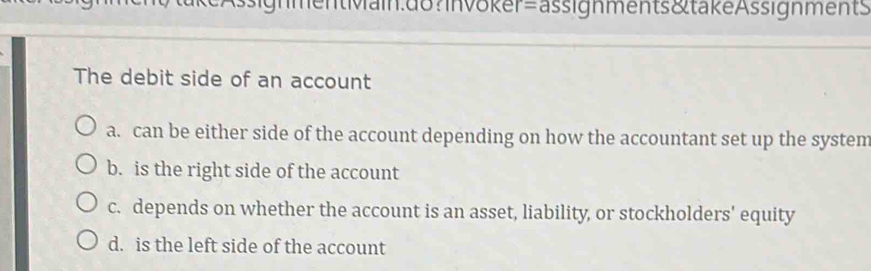 AssignmentMain.do?Invöker=ässignments&takeAssignments
The debit side of an account
a. can be either side of the account depending on how the accountant set up the system
b. is the right side of the account
c. depends on whether the account is an asset, liability, or stockholders' equity
d. is the left side of the account