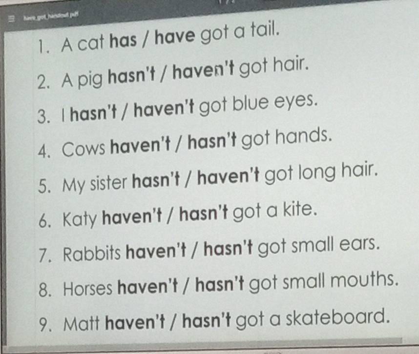 have got handout pull 
1. A cat has / have got a tail. 
2. A pig hasn't / haven't got hair. 
3. I hasn't / haven't got blue eyes. 
4. Cows haven't / hasn't got hands. 
5. My sister hasn't / haven't got long hair. 
6. Katy haven't / hasn't got a kite. 
7. Rabbits haven't / hasn't got small ears. 
8. Horses haven't / hasn't got small mouths. 
9. Matt haven't / hasn't got a skateboard.