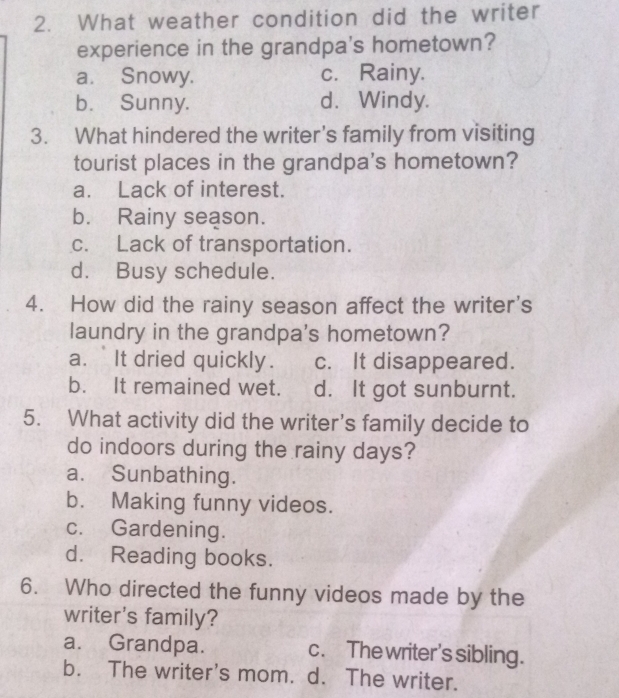 What weather condition did the writer
experience in the grandpa's hometown?
a. Snowy. c. Rainy.
b. Sunny. d. Windy.
3. What hindered the writer's family from visiting
tourist places in the grandpa's hometown?
a. Lack of interest.
b. Rainy season.
c. Lack of transportation.
d. Busy schedule.
4. How did the rainy season affect the writer's
laundry in the grandpa's hometown?
a. It dried quickly. c. It disappeared.
b. It remained wet. d. It got sunburnt.
5. What activity did the writer’s family decide to
do indoors during the rainy days?
a. Sunbathing.
b. Making funny videos.
c. Gardening.
d. Reading books.
6. Who directed the funny videos made by the
writer's family?
a. Grandpa. c. The writer's sibling.
b. The writer's mom. d. The writer.