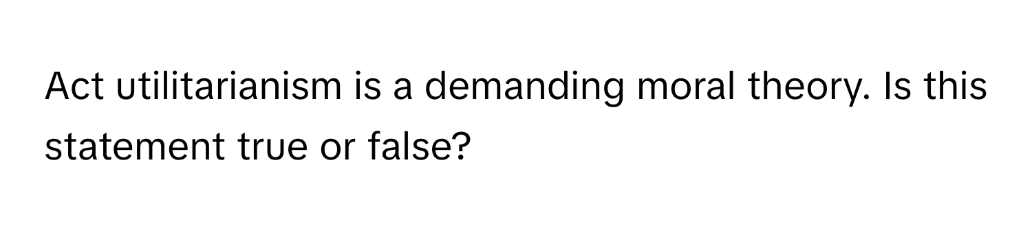 Act utilitarianism is a demanding moral theory. Is this statement true or false?