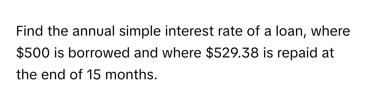 Find the annual simple interest rate of a loan, where $500 is borrowed and where $529.38 is repaid at the end of 15 months.