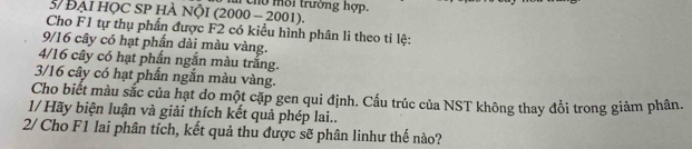 5/ Đại hỌC SP HÀ NộI (2000 - 2001). o ôi trưởng hợp. 
Cho F1 tự thụ phần được F2 có kiểu hình phân li theo ti lệ:
9/16 cây có hạt phần dài màu vàng.
4/16 cây có hạt phần ngắn màu trắng.
3/16 cây có hạt phấn ngắn màu vàng. 
Cho biết màu sắc của hạt do một cặp gen qui định. Cấu trúc của NST không thay đổi trong giảm phân. 
1/ Hãy biện luận và giải thích kết quả phép lai.. 
2/ Cho F1 lai phân tích, kết quả thu được sẽ phân linhư thế nào?