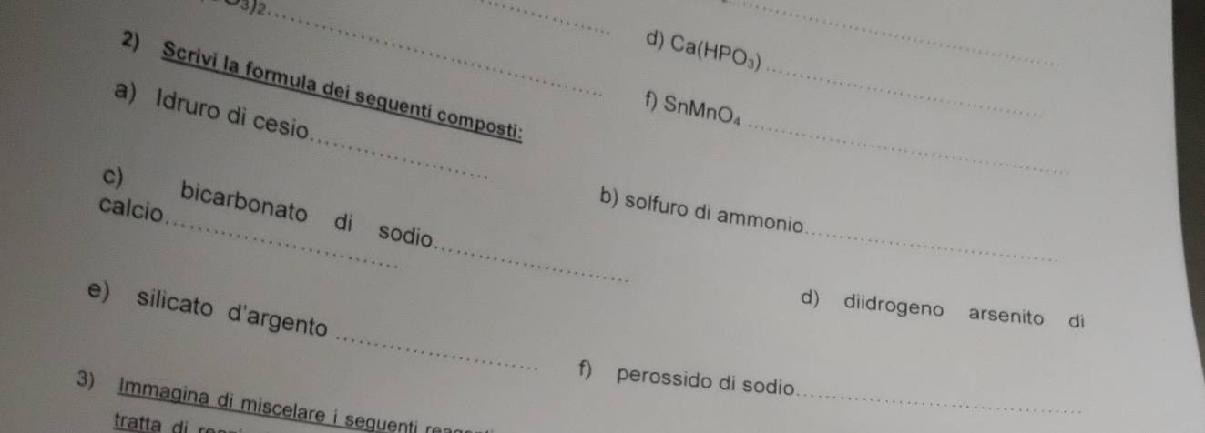 Ca(HPO₃) 
_ 
2) Scrivi la formula dei sequenti composti: 
f) SnMnO₄ 
_ 
a) Idruro di cesio 
c) _bicarbonato di sodio 
calcio 
b) solfuro di ammonio 
_ 
_ 
_ 
e) silicato d'argento 
d) diidrogeno arsenito di 
_ 
f) perossido di sodio 
3) Immagina di miscelare i seguenti r 
tratta r