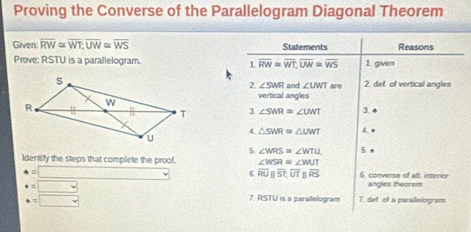 Proving the Converse of the Parallelogram Diagonal Theorem 
Given: overline RW≌ overline WT; overline UW≌ overline WS Statements Reasons 
Prove: RSTU is a parallelogram. overline RW≌ overline WT; overline UW≌ overline WS 1. given 
1 
2 ∠ SWR and ∠ UWT are 2. def of vertical angles 
vertical angles 
3 ∠ SWR≌ ∠ UWT 3. 4 
4. △ SWR≌ △ UWT A 
5 ∠ WRS≌ ∠ WTU 5 
Identify the steps that complete the proof.
∠ WSR≌ ∠ WUT
6 overline RUparallel overline ST, overline UTparallel overline RS
4=□ 6. converse of alt, interior 
=□ 
angles theorem
· =□
7. RSTU is a parallelogram 7. def of a parallelogram