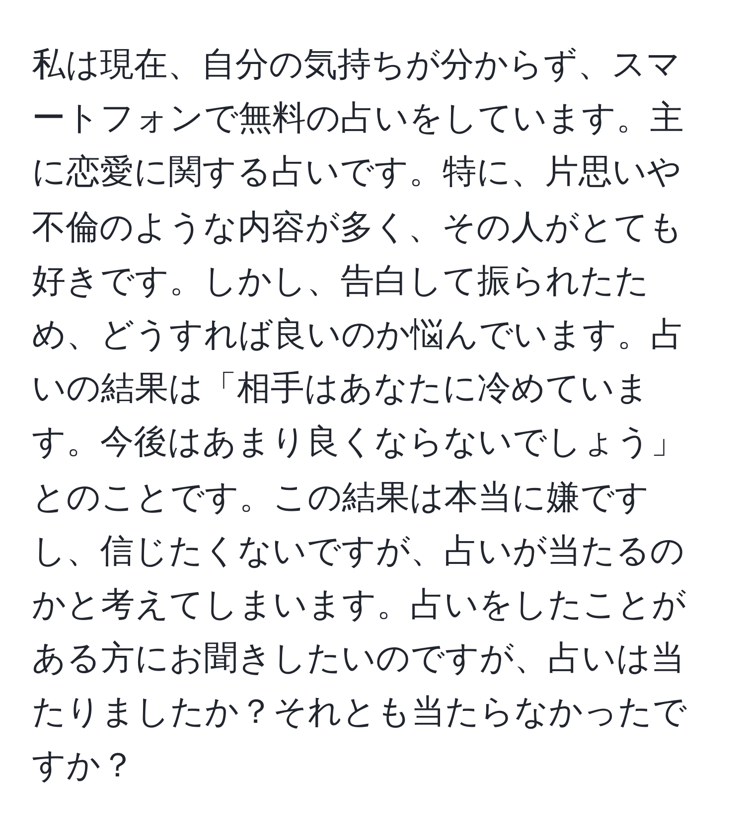 私は現在、自分の気持ちが分からず、スマートフォンで無料の占いをしています。主に恋愛に関する占いです。特に、片思いや不倫のような内容が多く、その人がとても好きです。しかし、告白して振られたため、どうすれば良いのか悩んでいます。占いの結果は「相手はあなたに冷めています。今後はあまり良くならないでしょう」とのことです。この結果は本当に嫌ですし、信じたくないですが、占いが当たるのかと考えてしまいます。占いをしたことがある方にお聞きしたいのですが、占いは当たりましたか？それとも当たらなかったですか？