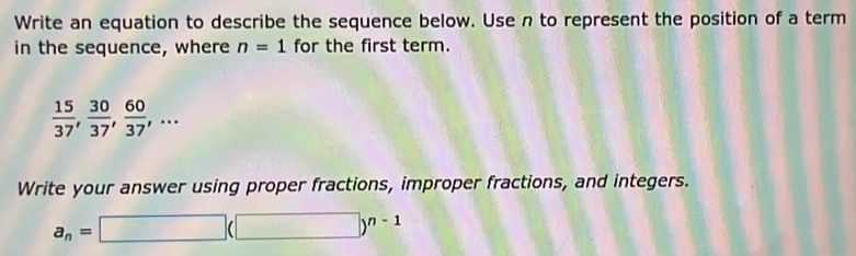 Write an equation to describe the sequence below. Use n to represent the position of a term 
in the sequence, where n=1 for the first term.
 15/37 ,  30/37 ,  60/37 ,... 
Write your answer using proper fractions, improper fractions, and integers.
a_n=□ (□ )^n-1