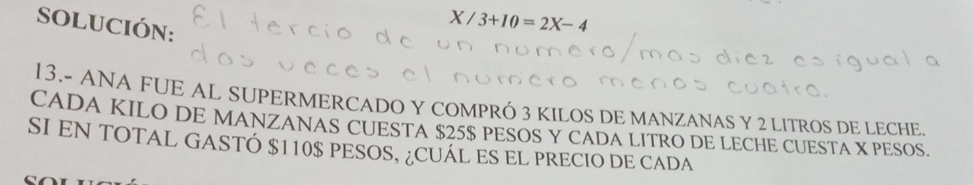 SOLUCIÓN:
X/3+10=2X-4
13.- ANA FUE AL SUPERMERCADO Y COMPRÓ 3 KILOS DE MANZANAS Y 2 LITROS DE LECHE 
CADA KILO DE MANZANAS CUESTA $25$ PESOS Y CADA LITRO DE LECHE CUESTA X PESOS. 
SI EN TOTAL GASTÓ $110$ PESOS, ¿CUÁL ES EL PRECIO DE CADA