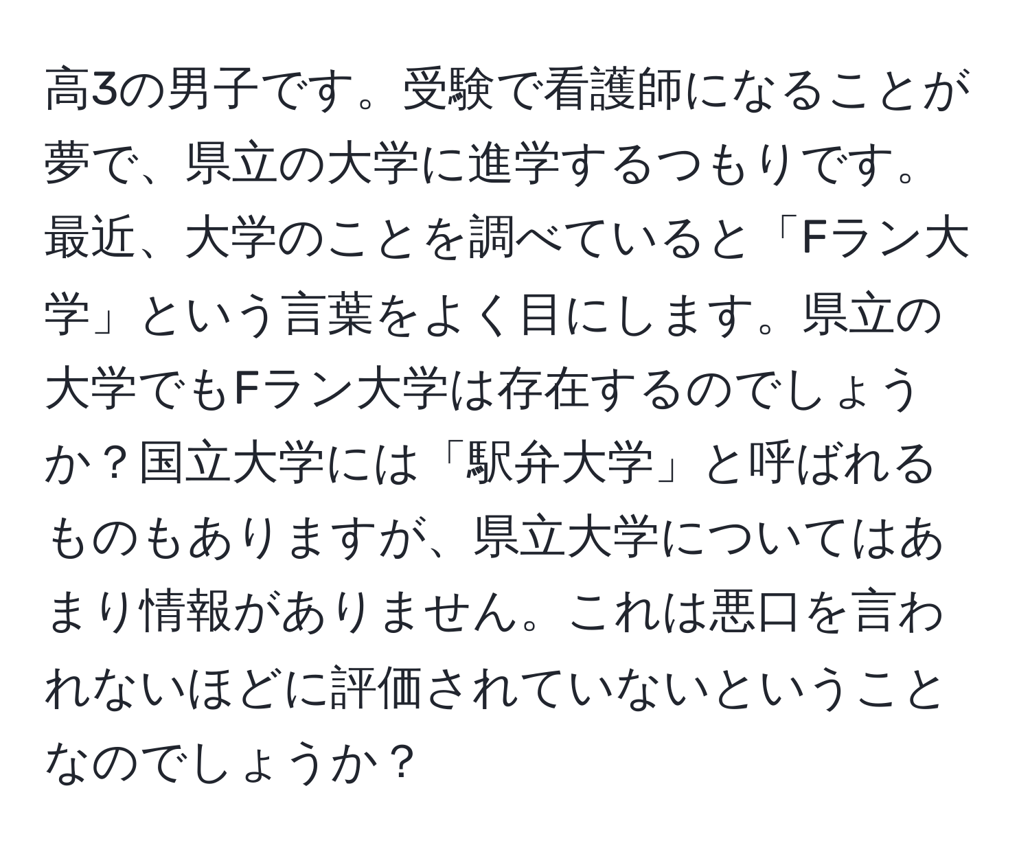 高3の男子です。受験で看護師になることが夢で、県立の大学に進学するつもりです。最近、大学のことを調べていると「Fラン大学」という言葉をよく目にします。県立の大学でもFラン大学は存在するのでしょうか？国立大学には「駅弁大学」と呼ばれるものもありますが、県立大学についてはあまり情報がありません。これは悪口を言われないほどに評価されていないということなのでしょうか？