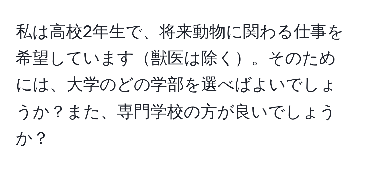 私は高校2年生で、将来動物に関わる仕事を希望しています獣医は除く。そのためには、大学のどの学部を選べばよいでしょうか？また、専門学校の方が良いでしょうか？