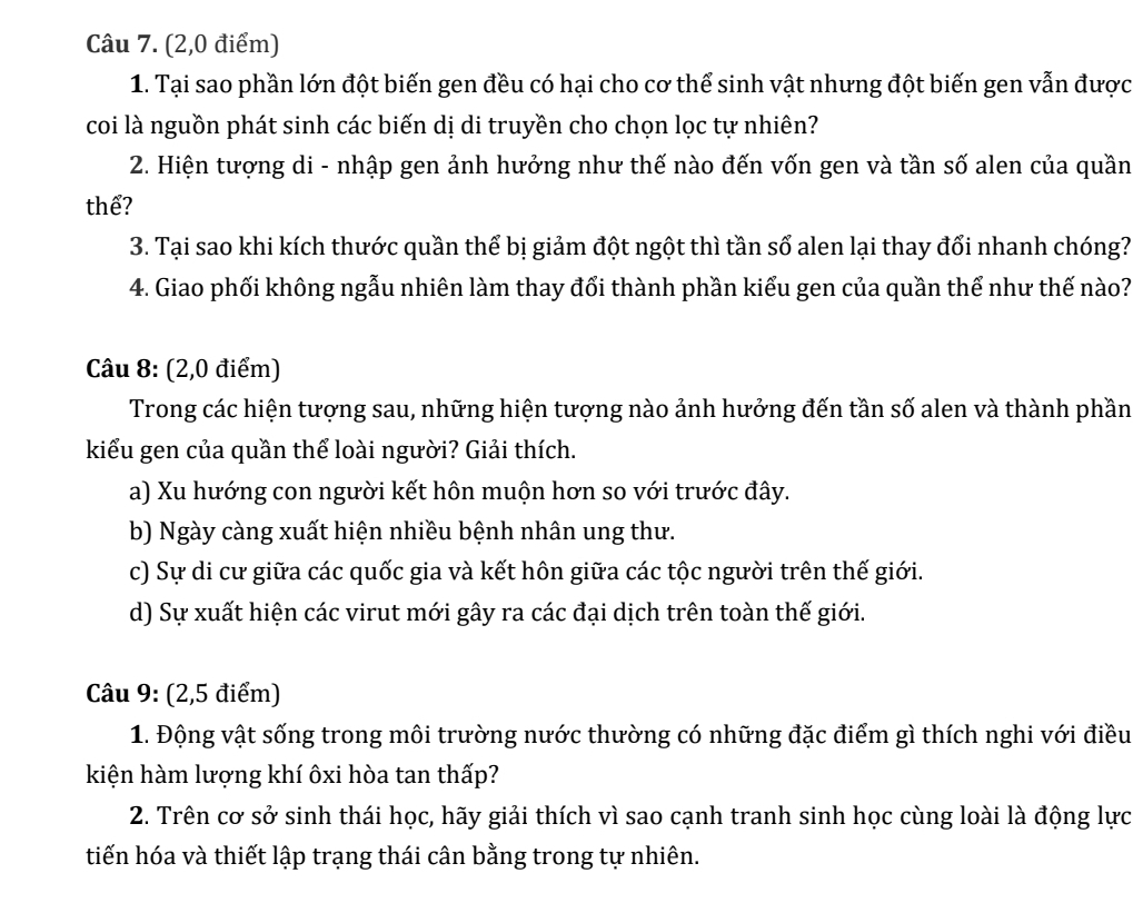 (2,0 điểm)
1. Tại sao phần lớn đột biến gen đều có hại cho cơ thể sinh vật nhưng đột biến gen vẫn được
coi là nguồn phát sinh các biến dị di truyền cho chọn lọc tự nhiên?
2. Hiện tượng di - nhập gen ảnh hưởng như thế nào đến vốn gen và tần số alen của quần
thể?
3. Tại sao khi kích thước quần thể bị giảm đột ngột thì tần số alen lại thay đổi nhanh chóng?
4. Giao phối không ngẫu nhiên làm thay đổi thành phần kiểu gen của quần thể như thế nào?
Câu 8: (2,0 điểm)
Trong các hiện tượng sau, những hiện tượng nào ảnh hưởng đến tần số alen và thành phần
kiểu gen của quần thể loài người? Giải thích.
a) Xu hướng con người kết hôn muộn hơn so với trước đây.
b) Ngày càng xuất hiện nhiều bệnh nhân ung thư.
c) Sự di cư giữa các quốc gia và kết hôn giữa các tộc người trên thế giới.
d) Sự xuất hiện các virut mới gây ra các đại dịch trên toàn thế giới.
Câu 9: (2,5 điểm)
1. Động vật sống trong môi trường nước thường có những đặc điểm gì thích nghi với điều
kiện hàm lượng khí ôxi hòa tan thấp?
2. Trên cơ sở sinh thái học, hãy giải thích vì sao cạnh tranh sinh học cùng loài là động lực
tiến hóa và thiết lập trạng thái cân bằng trong tự nhiên.