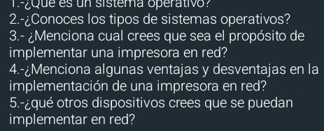 ¿que es un sistema operativo? 
2.-¿Conoces los tipos de sistemas operativos? 
3.- ¿Menciona cual crees que sea el propósito de 
implementar una impresora en red? 
4.-¿Menciona algunas ventajas y desventajas en la 
implementación de una impresora en red? 
5.-¿qué otros dispositivos crees que se puedan 
implementar en red?