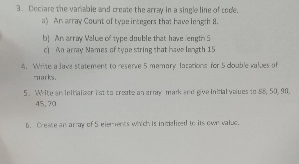 Declare the variable and create the array in a single line of code. 
a) An array Count of type integers that have length 8. 
b) An array Value of type double that have length 5
c) An array Names of type string that have length 15
4. Write a Java statement to reserve 5 memory locations for 5 double values of 
marks. 
5. Write an initializer list to create an array mark and give initial values to 88, 50, 90,
45, 70
6. Create an array of 5 elements which is initialized to its own value.