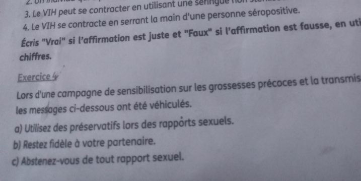 Le VIH peut se contracter en utilisant une seringue nur 
4. Le VIH se contracte en serrant la main d'une personne séropositive. 
Écris "Vrai" si l’affirmation est juste et "Faux" si l’affirmation est fausse, en uti 
chiffres. 
Exercice 
Lors d'une campagne de sensibilisation sur les grossesses précoces et la transmis 
les messages ci-dessous ont été véhiculés. 
a) Utilisez des préservatifs lors des rapports sexuels. 
b) Restez fidèle à votre partenaire. 
c) Abstenez-vous de tout rapport sexuel.