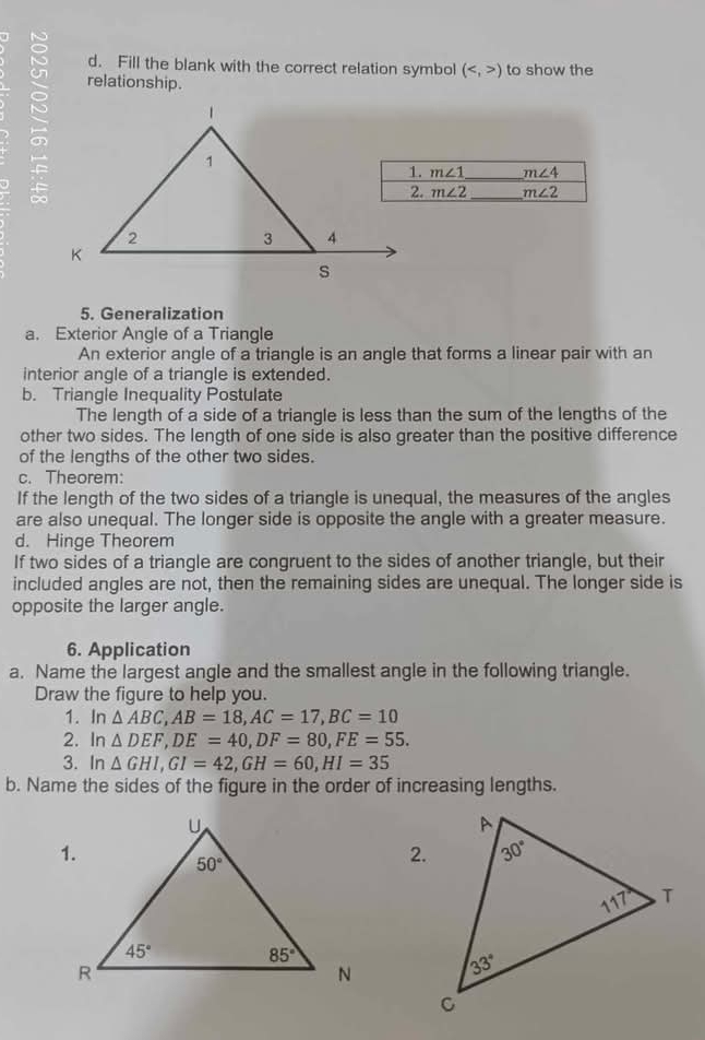 Fill the blank with the correct relation symbol () to show the
relationship.
m∠ 1 _ m∠ 4
m∠ 2 _ m∠ 2
5. Generalization
a. Exterior Angle of a Triangle
An exterior angle of a triangle is an angle that forms a linear pair with an
interior angle of a triangle is extended.
b. Triangle Inequality Postulate
The length of a side of a triangle is less than the sum of the lengths of the
other two sides. The length of one side is also greater than the positive difference
of the lengths of the other two sides.
c. Theorem:
If the length of the two sides of a triangle is unequal, the measures of the angles
are also unequal. The longer side is opposite the angle with a greater measure.
d. Hinge Theorem
If two sides of a triangle are congruent to the sides of another triangle, but their
included angles are not, then the remaining sides are unequal. The longer side is
opposite the larger angle.
6. Application
a. Name the largest angle and the smallest angle in the following triangle.
Draw the figure to help you.
1. In △ ABC,AB=18,AC=17,BC=10
2. In△ DEF,DE=40,DF=80,FE=55.
3. n△ GHI,GI=42,GH=60,HI=35
b. Name the sides of the figure in the order of increasing lengths.
2.