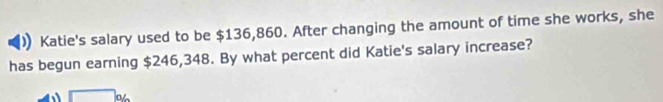 Katie's salary used to be $136,860. After changing the amount of time she works, she 
has begun earning $246,348. By what percent did Katie's salary increase? 
□ %