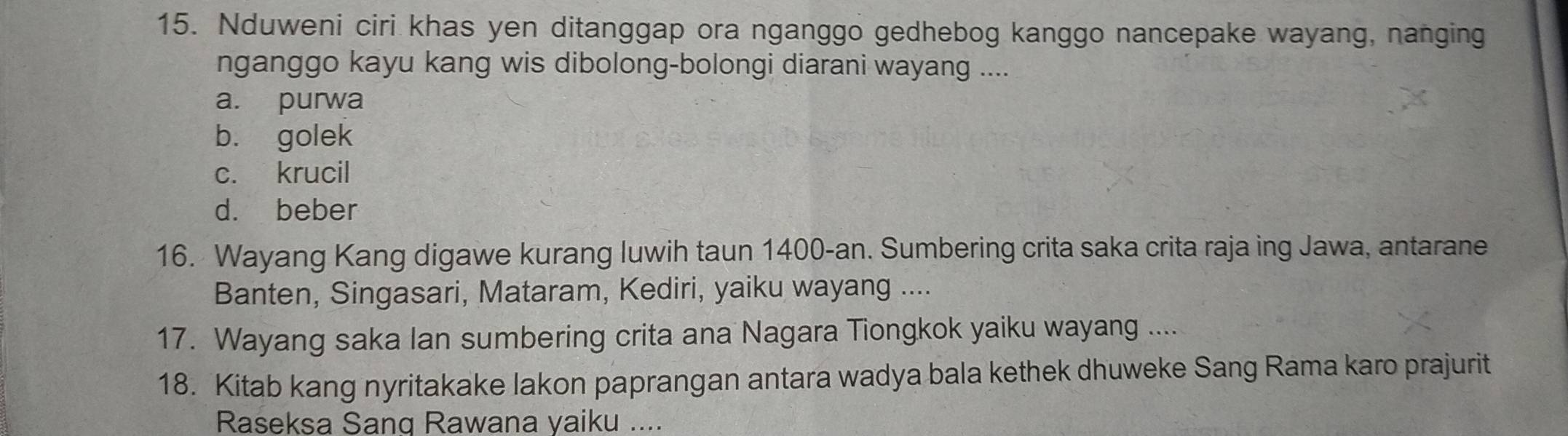 Nduweni ciri khas yen ditanggap ora nganggo gedhebog kanggo nancepake wayang, nanging
nganggo kayu kang wis dibolong-bolongi diarani wayang ....
a. purwa
b. golek
c. krucil
d. beber
16. Wayang Kang digawe kurang luwih taun 1400-an. Sumbering crita saka crita raja ing Jawa, antarane
Banten, Singasari, Mataram, Kediri, yaiku wayang ....
17. Wayang saka Ian sumbering crita ana Nagara Tiongkok yaiku wayang ....
18. Kitab kang nyritakake lakon paprangan antara wadya bala kethek dhuweke Sang Rama karo prajurit
Raseksa Sang Rawana yaiku ....