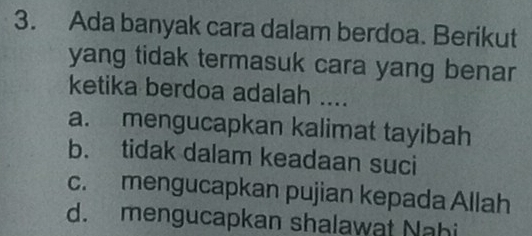 Ada banyak cara dalam berdoa. Berikut
yang tidak termasuk cara yang benar
ketika berdoa adalah ....
a. mengucapkan kalimat tayibah
b. tidak dalam keadaan suci
c. mengucapkan pujian kepada Allah
d. mengucapkan shalawat Nahi