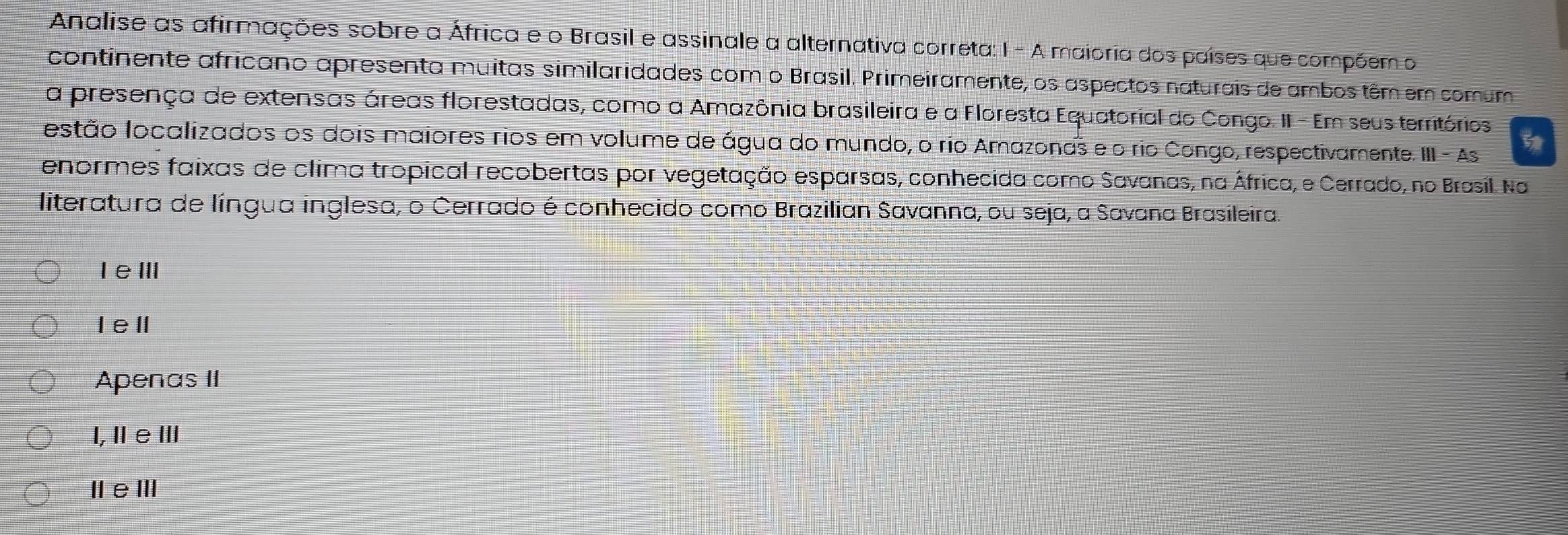 Analise as afirmações sobre a África e o Brasil e assinale a alternativa correta: 1 - A maioria dos países que compõem o
continente africano apresenta muitas similaridades com o Brasil. Primeiramente, os aspectos naturais de ambos têm em comum
a presença de extensas áreas florestadas, como a Amazônia brasileira e a Floresta Equatorial do Congo. II - Em seus territórios
estão localizados os dois maiores rios em volume de água do mundo, o rio Amazonas e o rio Congo, respectivamente. III - As
enormes faixas de clima tropical recobertas por vegetação esparsas, conhecida como Savanas, na África, e Cerrado, no Brasil. Na
literatura de língua inglesa, o Cerrado é conhecido como Brazilian Savanna, ou seja, a Savana Brasileira.
IeⅢ
IeⅡ
Apenas II
l,ⅡeⅢ
ⅡeⅢ