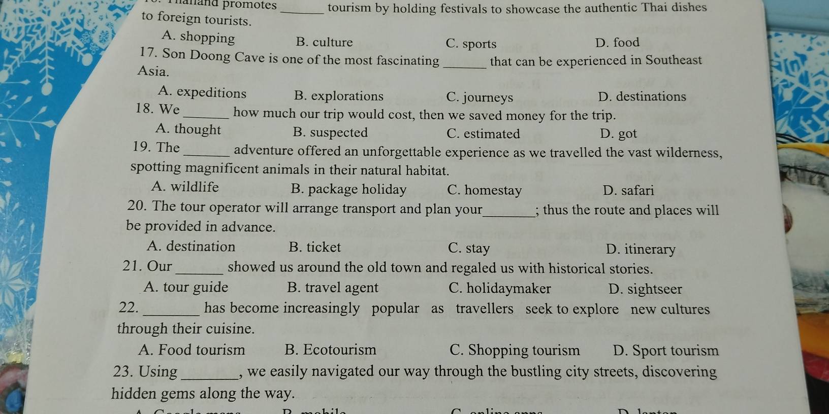 hanand promotes_ tourism by holding festivals to showcase the authentic Thai dishes
to foreign tourists.
A. shopping B. culture C. sports D. food
17. Son Doong Cave is one of the most fascinating
Asia. _that can be experienced in Southeast
A. expeditions B. explorations C. journeys D. destinations
18. We_ how much our trip would cost, then we saved money for the trip.
A. thought B. suspected C. estimated D. got
19. The_ adventure offered an unforgettable experience as we travelled the vast wilderness,
spotting magnificent animals in their natural habitat.
A. wildlife B. package holiday C. homestay D. safari
20. The tour operator will arrange transport and plan your_ ; thus the route and places will
be provided in advance.
A. destination B. ticket C. stay D. itinerary
21. Our_ showed us around the old town and regaled us with historical stories.
A. tour guide B. travel agent C. holidaymaker D. sightseer
22._ has become increasingly popular as travellers seek to explore new cultures
through their cuisine.
A. Food tourism B. Ecotourism C. Shopping tourism D. Sport tourism
23. Using_ , we easily navigated our way through the bustling city streets, discovering
hidden gems along the way.