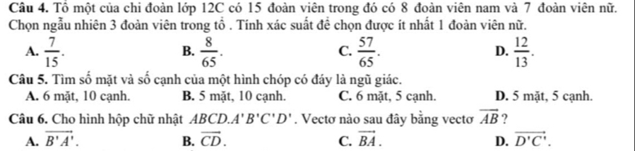 Tổ một của chi đoàn lớp 12C có 15 đoàn viên trong đó có 8 đoàn viên nam và 7 đoàn viên nữ.
Chọn ngẫu nhiên 3 đoàn viên trong tổ . Tính xác suất để chọn được ít nhất 1 đoàn viên nữ.
A.  7/15 .  8/65 .  57/65 .  12/13 . 
B.
C.
D.
Câu 5. Tìm số mặt và số cạnh của một hình chóp có đáy là ngũ giác.
A. 6 mặt, 10 cạnh. B. 5 mặt, 10 cạnh. C. 6 mặt, 5 cạnh. D. 5 mặt, 5 cạnh.
Câu 6. Cho hình hộp chữ nhật BCD. A'B'C'D'. Vectơ nào sau đây bằng vectơ vector AB ?
A. vector B'A'. B. vector CD. C. vector BA. D. vector D'C'.