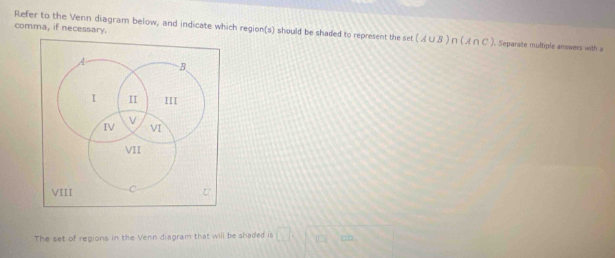 Refer to the Venn diagram below, and indicate which region(s) should be shaded to represent the set (A∪ B)∩ (A∩ C)
comma, if necessary. Separate multiple answers with 
B 
I II III 
V 
IV VI 
VII 
VIII C U 
The set of regions in the Venn diagram that will be shaded is □ .□ □ 30^