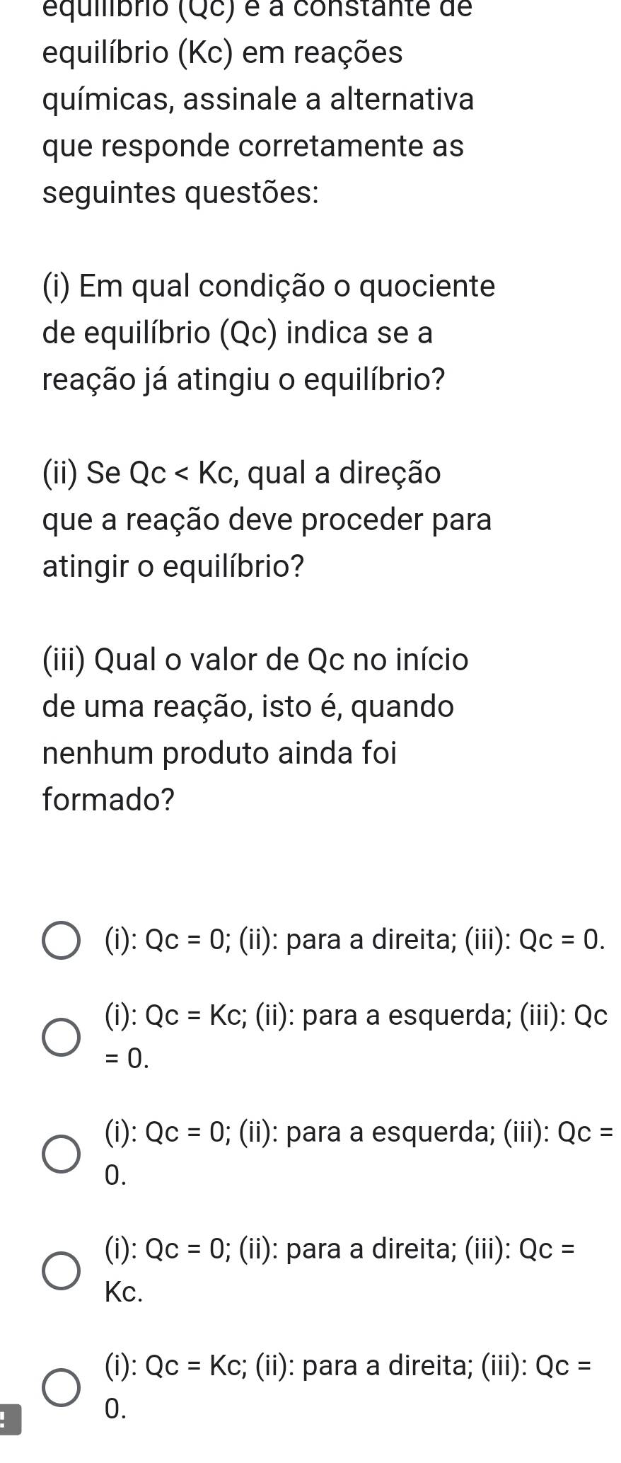 equibrio (Qc) é a constante de
equilíbrio (Kc) em reações
químicas, assinale a alternativa
que responde corretamente as
seguintes questões:
(i) Em qual condição o quociente
de equilíbrio (Qc) indica se a
reação já atingiu o equilíbrio?
(ii) Se Qc , qual a direção
que a reação deve proceder para
atingir o equilíbrio?
(iii) Qual o valor de Qc no início
de uma reação, isto é, quando
nenhum produto ainda foi
formado?
(i): Qc=0; (ii): para a direita; (iii): Qc=0.
(i): Qc=Kc; (ii): para a esquerda; (iii): Qc
=0.
(i): Qc=0; (ii): para a esquerda; (iii): Qc=
0.
(i): Qc=0; (ii): para a direita; (iii): QC=
Kc.
(i): Qc=Kc;; (ii): para a direita; (iii): Qc=
0.