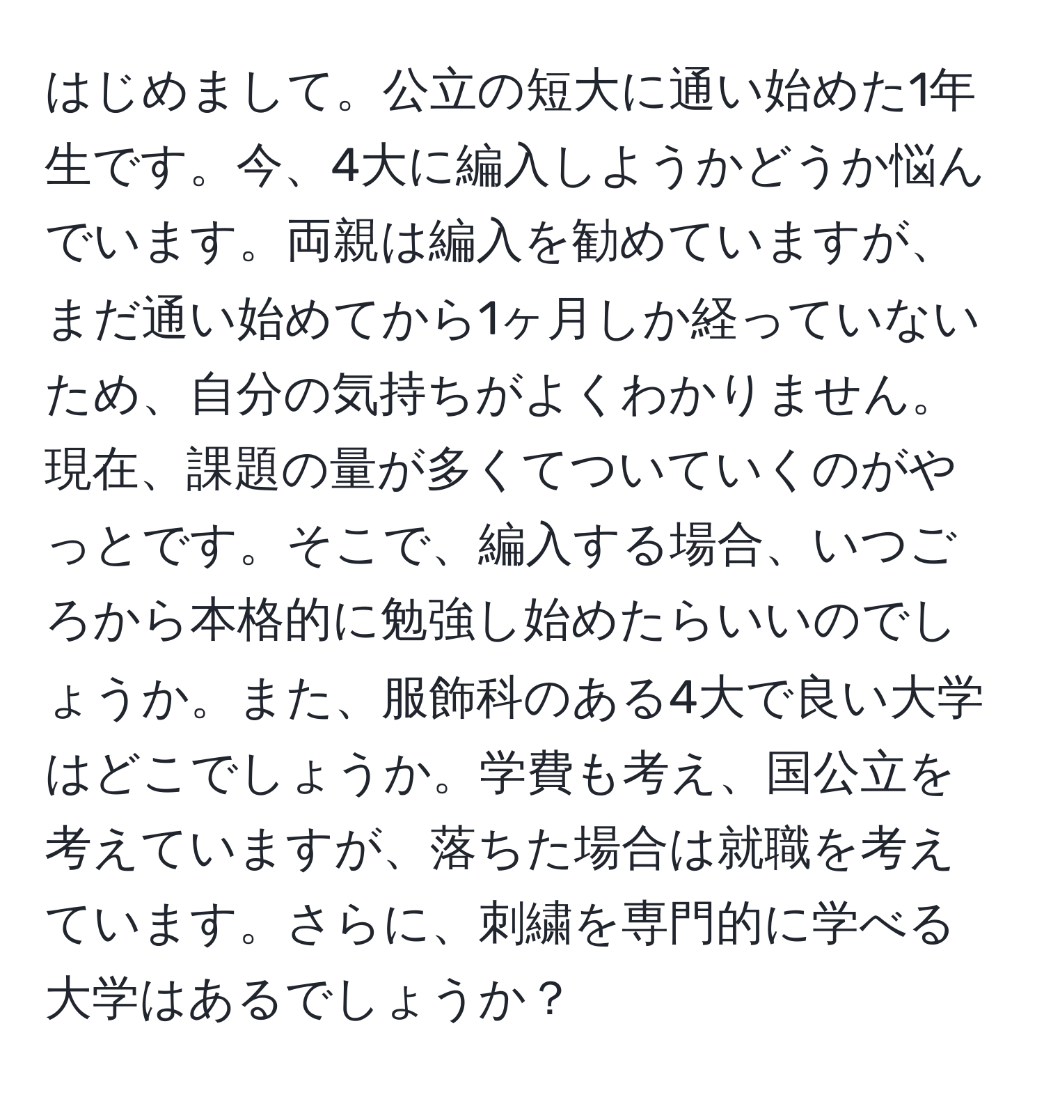 はじめまして。公立の短大に通い始めた1年生です。今、4大に編入しようかどうか悩んでいます。両親は編入を勧めていますが、まだ通い始めてから1ヶ月しか経っていないため、自分の気持ちがよくわかりません。現在、課題の量が多くてついていくのがやっとです。そこで、編入する場合、いつごろから本格的に勉強し始めたらいいのでしょうか。また、服飾科のある4大で良い大学はどこでしょうか。学費も考え、国公立を考えていますが、落ちた場合は就職を考えています。さらに、刺繍を専門的に学べる大学はあるでしょうか？