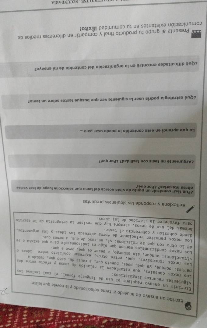 Escribe un ensayo de acuerdo al tema seleccionado y la novela que leiste:
Escribir un ensayo requiere el uso de lenguaje formal, el cual incluye los
siguientes recursos lingüísticos:
Los nexos causales, que establecen la relación de causa y efecto entre dos
partes: porque, ya que, pues, puesto que, a causa de, dado que, debido a
Los nexos concesivos, que, entre otros, expresan conflicto entre ideas o
situaciones: aunque, sin embargo, a pesar de que, pese a que.
Los nexos condicionales marcan que algo es indispensable para que exista o se
dé lo otro con que se relaciona: si, en caso de que, a menos que.
Los nexos permiten relacionar de forma adecuada las ídeas y los argumentos,
dando cohesión y coherencia al texto.
Además del uso de nexos, siempre hay que revisar la ortografía de lo escrito
para favorecer la claridad de las ideas.
Reflexiona y responde las siguientes preguntas
¿Fue fácil construir un punto de vista acerca del tema que seleccioné luego de leer varias
obras literarias? ¿Por qué?
¿Argumenté mi tesis con facilidad? ¿Por qué?
Lo que aprendí en este contenido lo puedo usar para...
¿Qué estrategia podría usar la siguiente vez que busque textos sobre un tema?
¿Qué dificultades encontré en la organización del contenido de mi ensayo?
Presenta al grupo tu producto final y compartir en diferentes medios de
comunicación existentes en tu comunidad ¡Éxito!
TICO TSE - SECUNDARIA