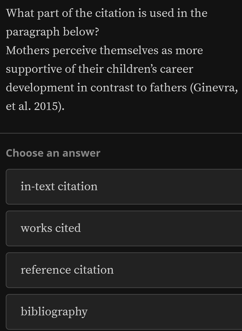 What part of the citation is used in the
paragraph below?
Mothers perceive themselves as more
supportive of their childrens career
development in contrast to fathers (Ginevra,
et al. 2015).
Choose an answer
in-text citation
works cited
reference citation
bibliography