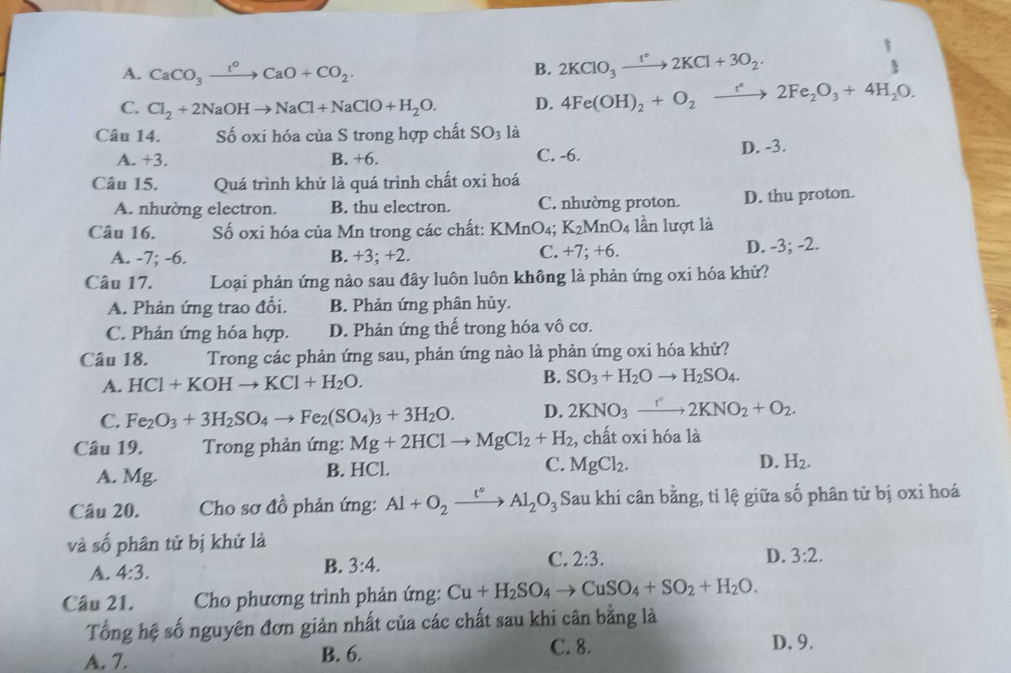 A. CaCO_3xrightarrow I^oCaO+CO_2.
B. 2KClO_3xrightarrow I°2KCl+3O_2.
C. Cl_2+2NaOHto NaCl+NaClO+H_2O. D. 4Fe(OH)_2+O_2xrightarrow f2Fe_2O_3+4H_2O.
Câu 14. Số oxi hóa của S trong hợp chất SO_3 là
A. +3. B. +6. C. -6. D. -3.
Câu 15. Quá trình khử là quá trình chất oxi hoá
A. nhường electron. B. thu electron. C. nhường proton. D. thu proton.
Câu 16. Số oxi hóa của Mn trong các chất: KMnO4; K_2MnO_4 lần lượt là
A. -7; -6. B. +3; +2. C. +7; +6. D. -3; -2.
Câu 17. Loại phản ứng nào sau đây luôn luôn không là phản ứng oxi hóa khử?
A. Phản ứng trao đổi. B. Phản ứng phân hủy.
C. Phản ứng hóa hợp. D. Phản ứng thế trong hóa vô cơ.
Câu 18. Trong các phản ứng sau, phản ứng nào là phản ứng oxi hóa khử?
A. HCl+KOHto KCl+H_2O. B. SO_3+H_2Oto H_2SO_4.
C. Fe_2O_3+3H_2SO_4to Fe_2(SO_4)_3+3H_2O.
D. 2KNO_3xrightarrow I''2KNO_2+O_2.
Câu 19.  Trong phản ứng: Mg+2HClto MgCl_2+H_2 :, chất oxi hóa là
A. Mg. B. HCl.
C. MgCl_2. D. H_2.
Câu 20.  Cho sơ đồ phản ứng: Al+O_2xrightarrow t°Al_2O_3 Sau khi cân bằng, tỉ lệ giữa số phân tử bị oxi hoá
và số phân tử bị khử là
A. 4:3.
B. 3:4.
C. 2:3. D. 3:2.
Câu 21.  Cho phương trình phản ứng: Cu+H_2SO_4to CuSO_4+SO_2+H_2O.
Tổng hệ số nguyên đơn giản nhất của các chất sau khi cân bằng là
A. 7. B. 6. C. 8.
D. 9.