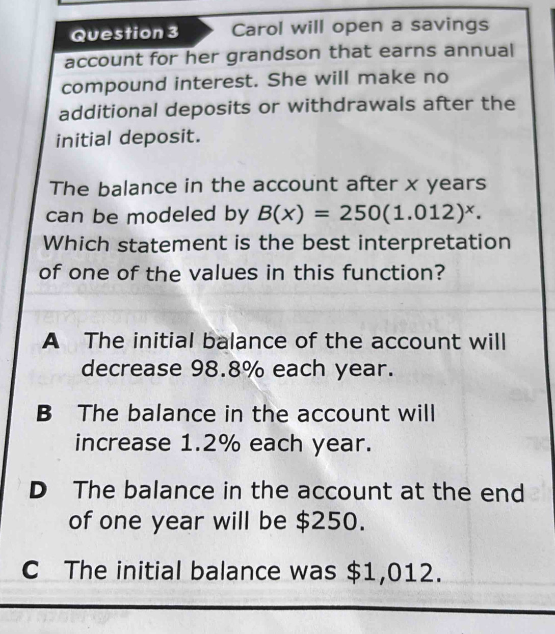 Carol will open a savings
account for her grandson that earns annual
compound interest. She will make no
additional deposits or withdrawals after the
initial deposit.
The balance in the account after x years
can be modeled by B(x)=250(1.012)^x. 
Which statement is the best interpretation
of one of the values in this function?
A The initial balance of the account will
decrease 98.8% each year.
B The balance in the account will
increase 1.2% each year.
D The balance in the account at the end
of one year will be $250.
C The initial balance was $1,012.