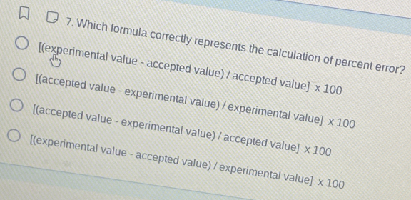 Which formula correctly represents the calculation of percent error?
[(experimental value - accepted value) / accepted value] * 100
[(accepted value - experimental value) / experimental value] * 100
[(accepted value - experimental value) / accepted value] * 100
[(experimental value - accepted value) / experimental value] * 100