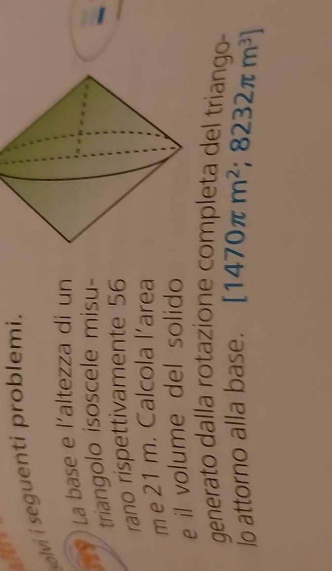 sitre 
solvi i seguenti problemi. 
La base e l´altezza di un 
triangolo isoscele misu- 
rano rispettivamente 56
m e 21 m. Calcola l’area 
e il volume del solido 
generato dalla rotazione completa del triango- 
lo attorno alla base. [1470π m^2 ;8232π m^3]