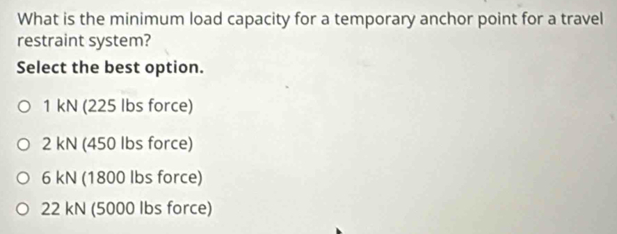 What is the minimum load capacity for a temporary anchor point for a travel
restraint system?
Select the best option.
1 kN (225 lbs force)
2 kN (450 lbs force)
6 kN (1800 Ibs force)
22 kN (5000 Ibs force)