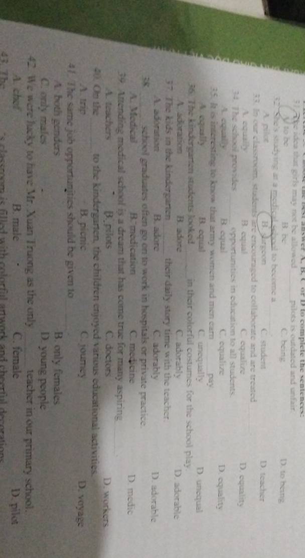 the best answer A. B. C or D to complete the sentences:
31, t he idea that girls may not be allowed_ pilots is outdated and unfair . D. to being
V to be B. be C. being
32. She's studying at a medical school to become a_
_
A. pilot B. sargoon C. student D. teacher
33. In our classroom, students are encouraged to collaborate and are treated
_
A. equally B. equal C. equalize D. equality
34. The school provides _opportunities in education to all students.
A. equally B. equal C. equalize D. equality
35. It is interesting to know that army women and men ear _pay
A. equally B. equal C. unequally D. unequal
36. The kindergarten students looked_ in their colorful costumes for the school play.
A. adoration B. adore C. adorably D. adorable
37. The kids in the kindergarten _their daily story time with the teacher.
A. adoration B. adore C. adorably D. adorable
38 _school graduates often go on to work in hospitals or private practice.
A. Medical B. medication C. medicine D. medic
39. Attending medical school is a dream that has come true for many aspiring
_
A. teachers B. pilots C. doctors D. workers
40. Om the _to the kindergarten, the children enjoyed various educational activities.
A. trip B. picnic C. jourey D. voyage
41. The same job opportunities should be given to
A. both genders B. only females
C. only males D. young people
42. We were lucky to have Mr. Xuan Truong as the only _teacher in our primary school.
A. chef B. male C. female D. pilot
43. The c ss r om is flled with colorful artwork and cheerful decorations