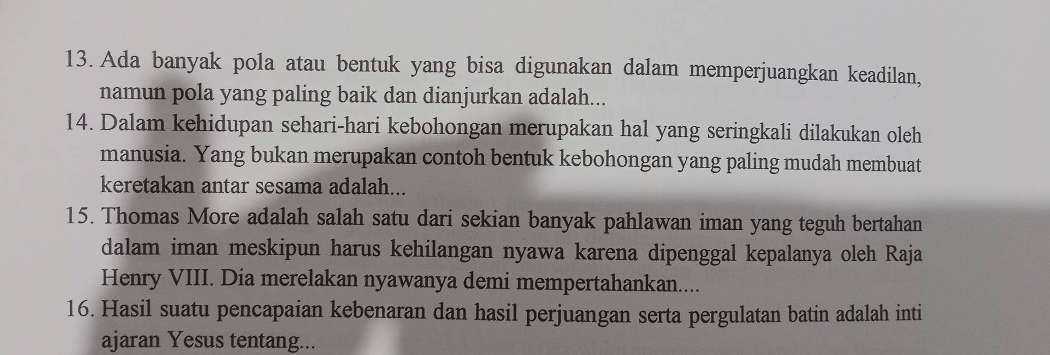 Ada banyak pola atau bentuk yang bisa digunakan dalam memperjuangkan keadilan, 
namun pola yang paling baik dan dianjurkan adalah... 
14. Dalam kehidupan sehari-hari kebohongan merupakan hal yang seringkali dilakukan oleh 
manusia. Yang bukan merupakan contoh bentuk kebohongan yang paling mudah membuat 
keretakan antar sesama adalah... 
15. Thomas More adalah salah satu dari sekian banyak pahlawan iman yang teguh bertahan 
dalam iman meskipun harus kehilangan nyawa karena dipenggal kepalanya oleh Raja 
Henry VIII. Dia merelakan nyawanya demi mempertahankan.... 
16. Hasil suatu pencapaian kebenaran dan hasil perjuangan serta pergulatan batin adalah inti 
ajaran Yesus tentang...